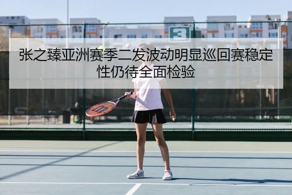 张之臻亚洲赛季二发波动明显巡回赛稳定性仍待全面检验